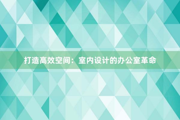 打造高效空间：室内设计的办公室革命